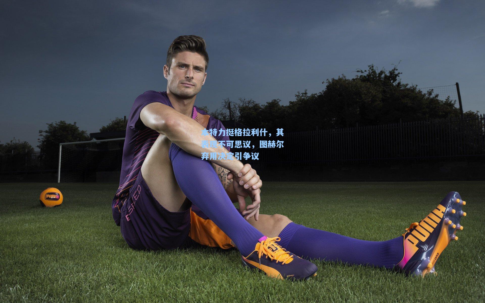 本特力挺格拉利什,其表现不可思议,图赫尔弃用决定引争议