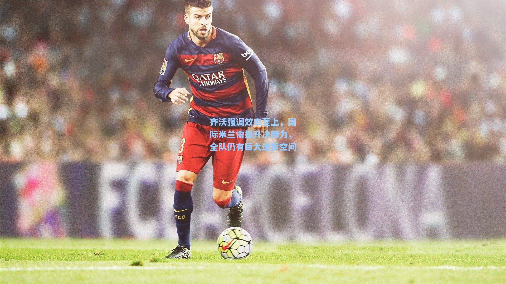 齐沃强调效率至上，国际米兰需提升决断力，全队仍有巨大进步空间